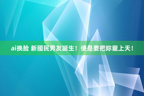 ai换脸 新國民男友誕生！便是要把妳寵上天！